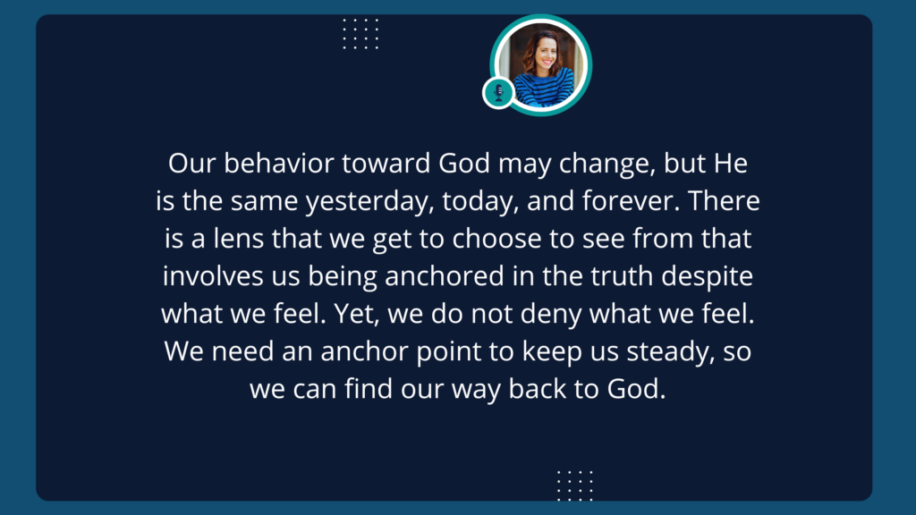 Our behavior toward God may change, but He is the same yesterday, today, and forever. There is a lens that we get to choose to see from that involves us being anchored in the truth despite what we feel. Yet, we do not deny what we feel. We need a anchor point to keep us steady, so we can find our way back to God.