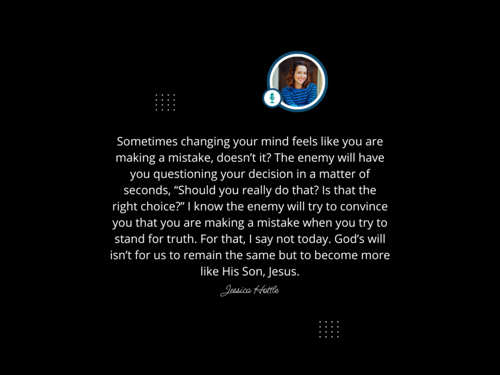 Sometimes changing your mind feels like you are making a mistake, doesn’t it? Am I really following God's will? The enemy will have you questioning your decision in a matter of seconds, “Should you really do that? Is that the right choice?” I know the enemy will try to convince you that you are making a mistake when you try to stand for truth. For that, I say not today. God’s will isn’t for us to remain the same but to become more like His Son, Jesus.